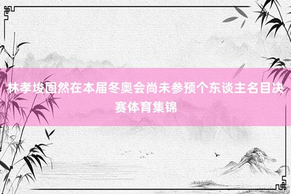 林孝埈固然在本届冬奥会尚未参预个东谈主名目决赛体育集锦