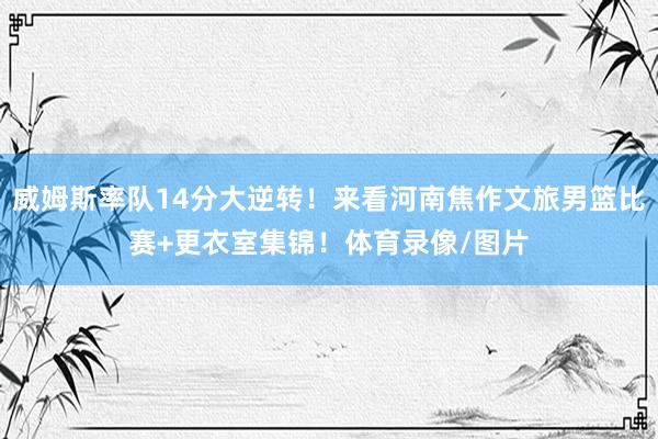 威姆斯率队14分大逆转！来看河南焦作文旅男篮比赛+更衣室集锦！体育录像/图片