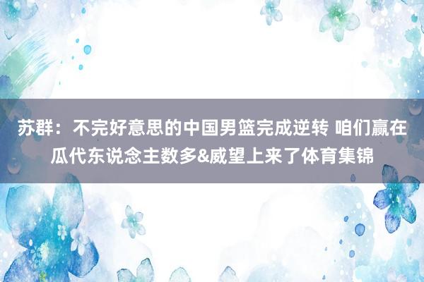苏群：不完好意思的中国男篮完成逆转 咱们赢在瓜代东说念主数多&威望上来了体育集锦