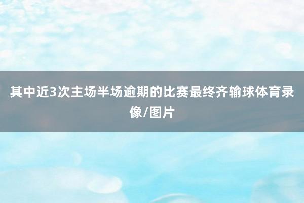 其中近3次主场半场逾期的比赛最终齐输球体育录像/图片