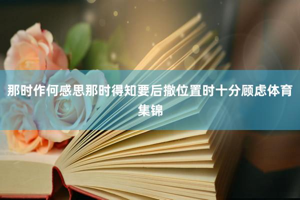 那时作何感思那时得知要后撤位置时十分顾虑体育集锦