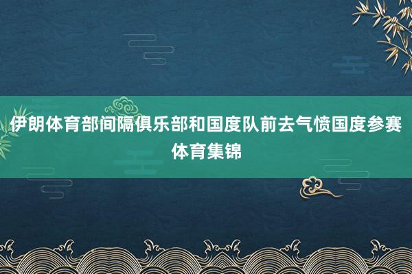伊朗体育部间隔俱乐部和国度队前去气愤国度参赛体育集锦