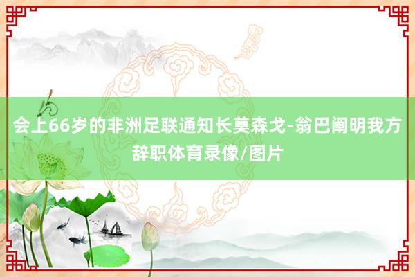 会上66岁的非洲足联通知长莫森戈-翁巴阐明我方辞职体育录像/图片