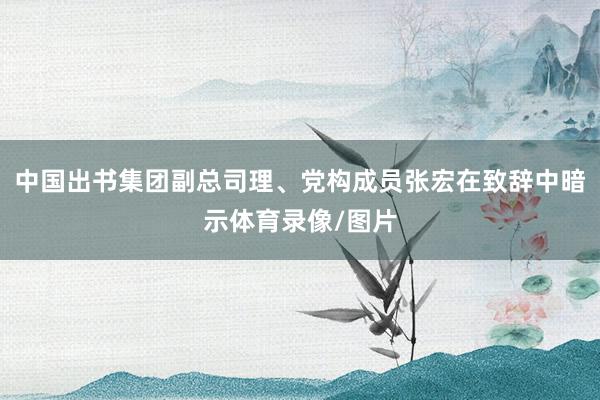 中国出书集团副总司理、党构成员张宏在致辞中暗示体育录像/图片