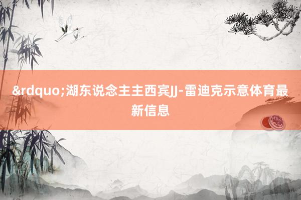 &rdquo;湖东说念主主西宾JJ-雷迪克示意体育最新信息
