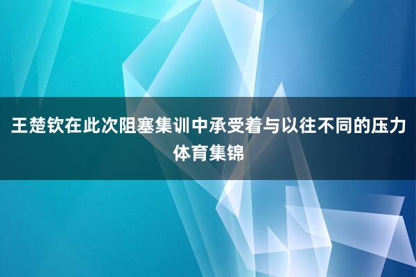 王楚钦在此次阻塞集训中承受着与以往不同的压力体育集锦