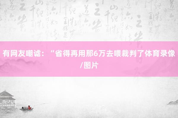有网友嘲谑：“省得再用那6万去喂裁判了体育录像/图片