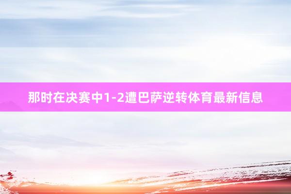 那时在决赛中1-2遭巴萨逆转体育最新信息