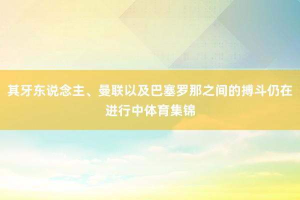 其牙东说念主、曼联以及巴塞罗那之间的搏斗仍在进行中体育集锦