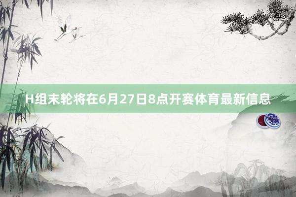 H组末轮将在6月27日8点开赛体育最新信息