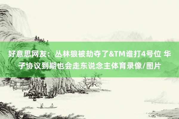 好意思网友：丛林狼被劫夺了&TM谁打4号位 华子协议到期也会走东说念主体育录像/图片
